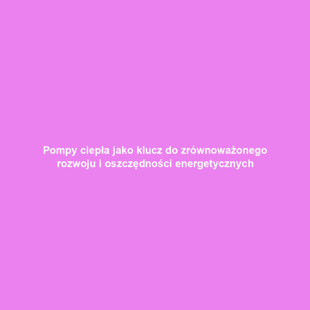 Pompy ciepła jako klucz do zrównoważonego rozwoju i oszczędności energetycznych