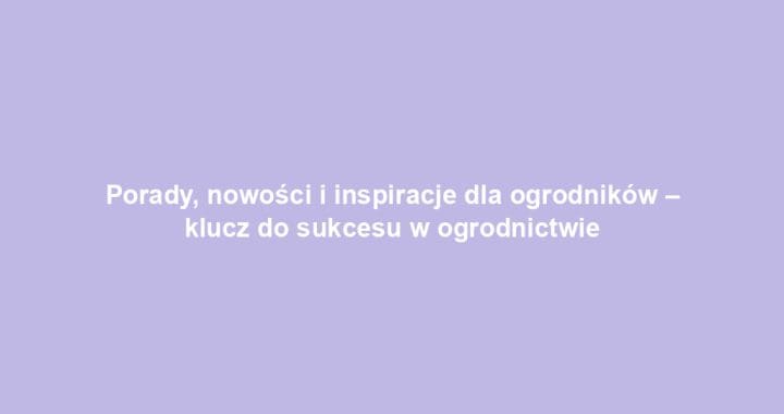 Porady, nowości i inspiracje dla ogrodników – klucz do sukcesu w ogrodnictwie