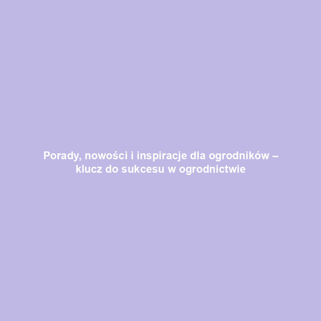 Porady, nowości i inspiracje dla ogrodników – klucz do sukcesu w ogrodnictwie