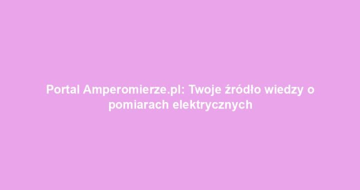 Portal Amperomierze.pl: Twoje źródło wiedzy o pomiarach elektrycznych