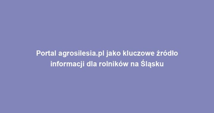 Portal agrosilesia.pl jako kluczowe źródło informacji dla rolników na Śląsku