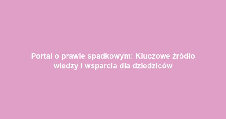 Portal o prawie spadkowym: Kluczowe źródło wiedzy i wsparcia dla dziedziców