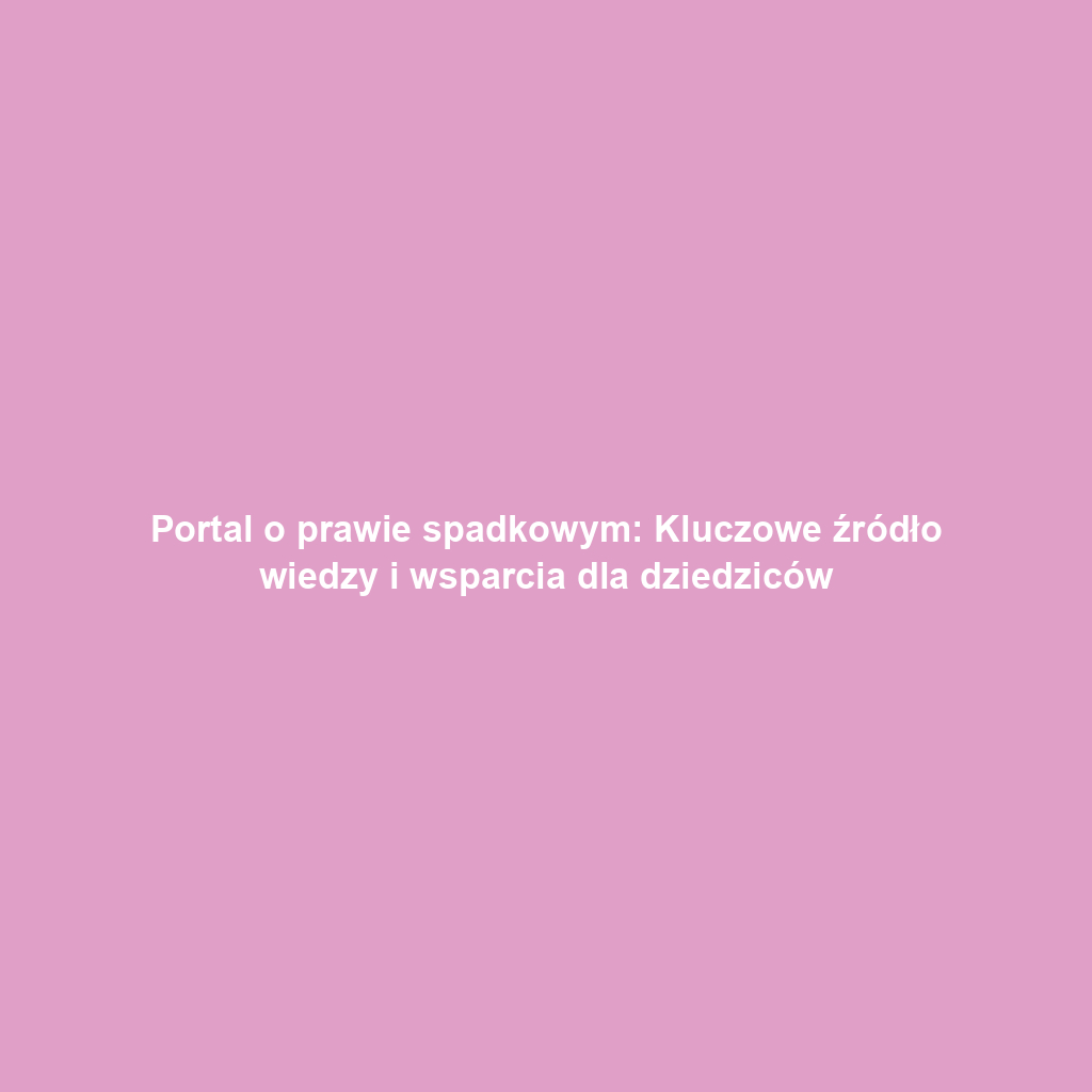 Portal o prawie spadkowym: Kluczowe źródło wiedzy i wsparcia dla dziedziców