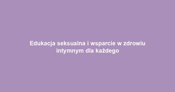 Edukacja seksualna i wsparcie w zdrowiu intymnym dla każdego