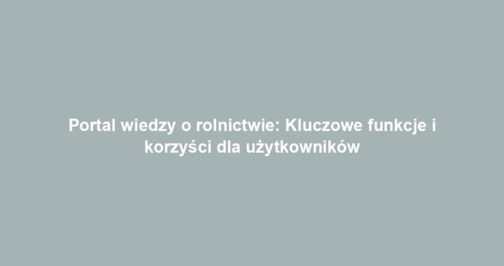 Portal wiedzy o rolnictwie: Kluczowe funkcje i korzyści dla użytkowników