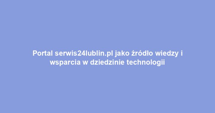 Portal serwis24lublin.pl jako źródło wiedzy i wsparcia w dziedzinie technologii