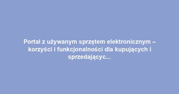 Portal z używanym sprzętem elektronicznym – korzyści i funkcjonalności dla kupujących i sprzedających