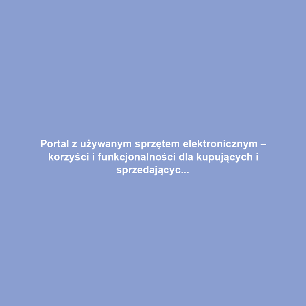 Portal z używanym sprzętem elektronicznym – korzyści i funkcjonalności dla kupujących i sprzedających