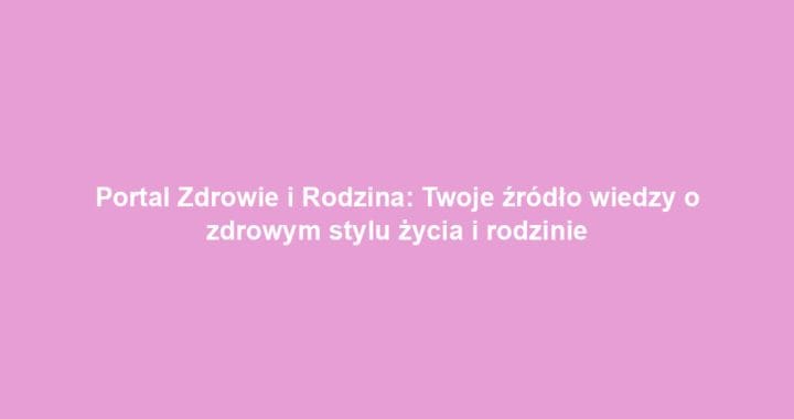 Portal Zdrowie i Rodzina: Twoje źródło wiedzy o zdrowym stylu życia i rodzinie
