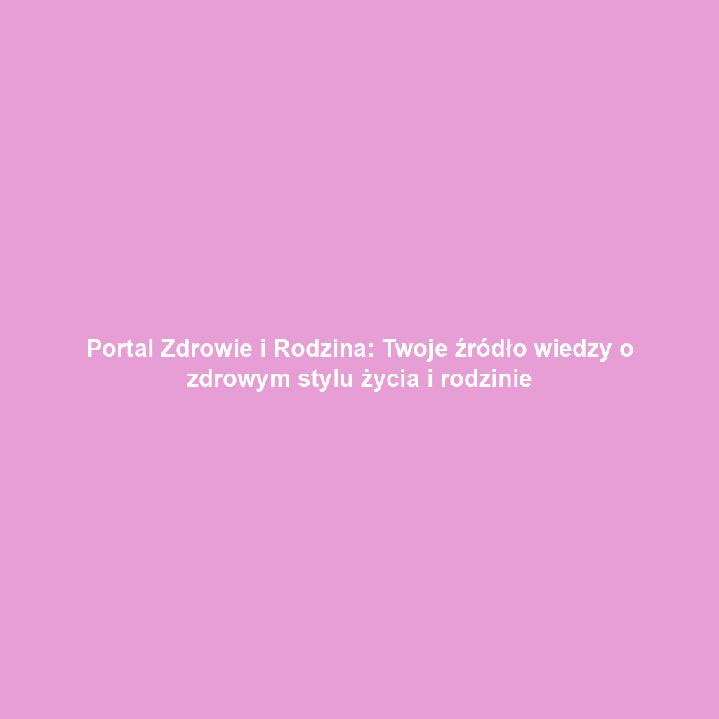 Portal Zdrowie i Rodzina: Twoje źródło wiedzy o zdrowym stylu życia i rodzinie