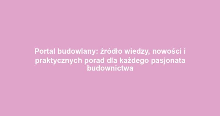 Portal budowlany: źródło wiedzy, nowości i praktycznych porad dla każdego pasjonata budownictwa