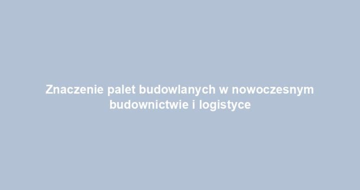 Znaczenie palet budowlanych w nowoczesnym budownictwie i logistyce