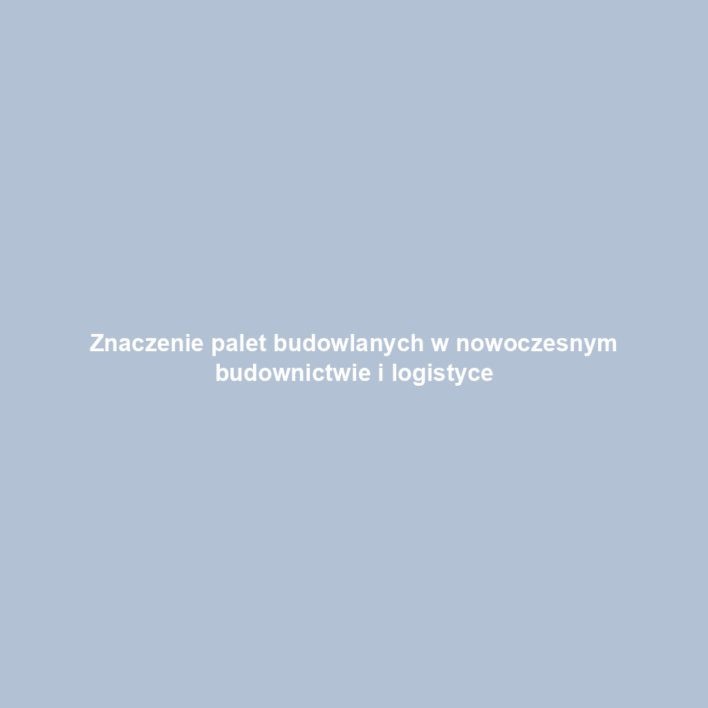 Znaczenie palet budowlanych w nowoczesnym budownictwie i logistyce