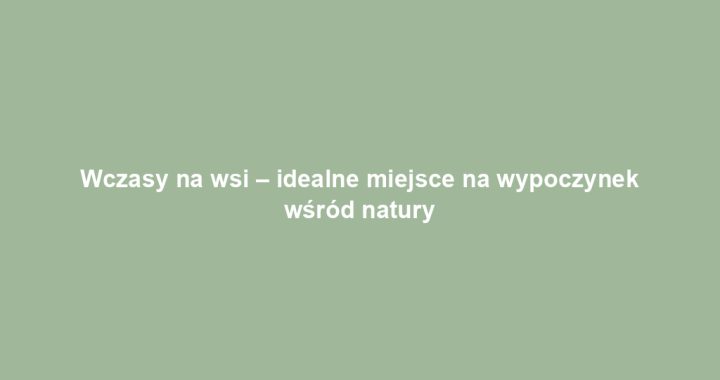 Wczasy na wsi – idealne miejsce na wypoczynek wśród natury