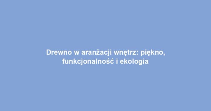 Drewno w aranżacji wnętrz: piękno, funkcjonalność i ekologia