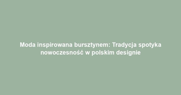 Moda inspirowana bursztynem: Tradycja spotyka nowoczesność w polskim designie