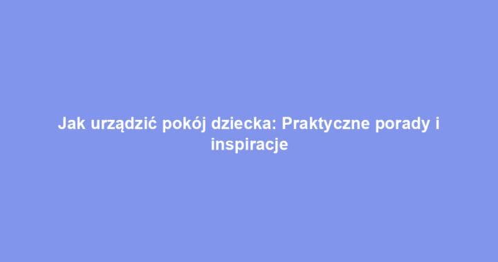 Jak urządzić pokój dziecka: Praktyczne porady i inspiracje