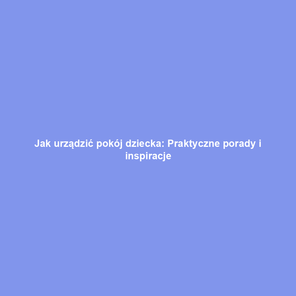 Jak urządzić pokój dziecka: Praktyczne porady i inspiracje