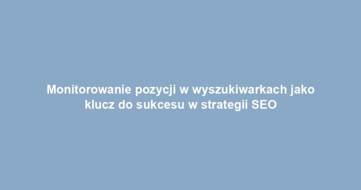 Monitorowanie pozycji w wyszukiwarkach jako klucz do sukcesu w strategii SEO