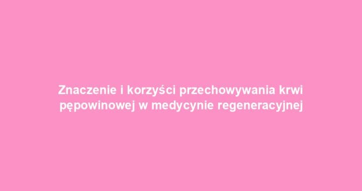 Znaczenie i korzyści przechowywania krwi pępowinowej w medycynie regeneracyjnej