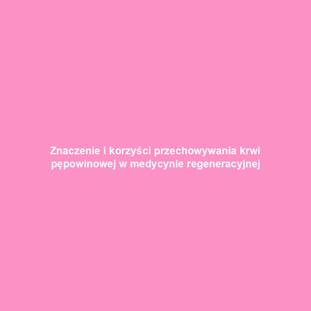 Znaczenie i korzyści przechowywania krwi pępowinowej w medycynie regeneracyjnej