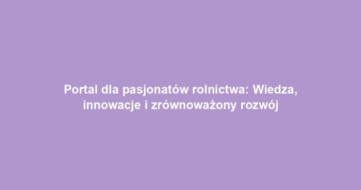 Portal dla pasjonatów rolnictwa: Wiedza, innowacje i zrównoważony rozwój