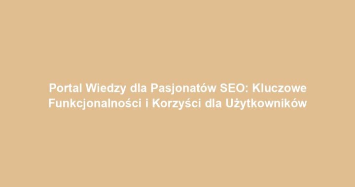 Portal Wiedzy dla Pasjonatów SEO: Kluczowe Funkcjonalności i Korzyści dla Użytkowników