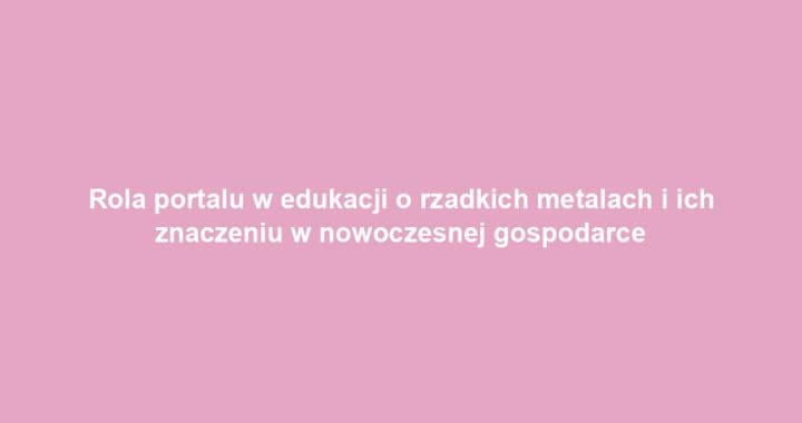 Rola portalu w edukacji o rzadkich metalach i ich znaczeniu w nowoczesnej gospodarce