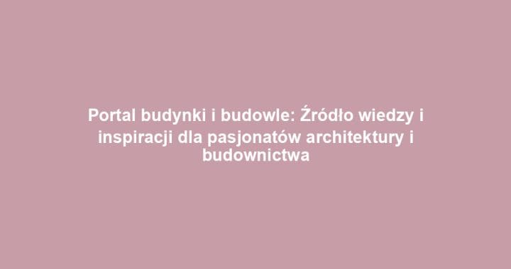 Portal budynki i budowle: Źródło wiedzy i inspiracji dla pasjonatów architektury i budownictwa