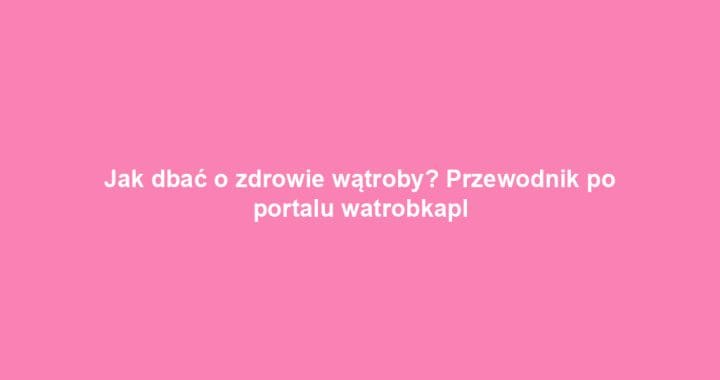 Jak dbać o zdrowie wątroby? Przewodnik po portalu watrobkapl