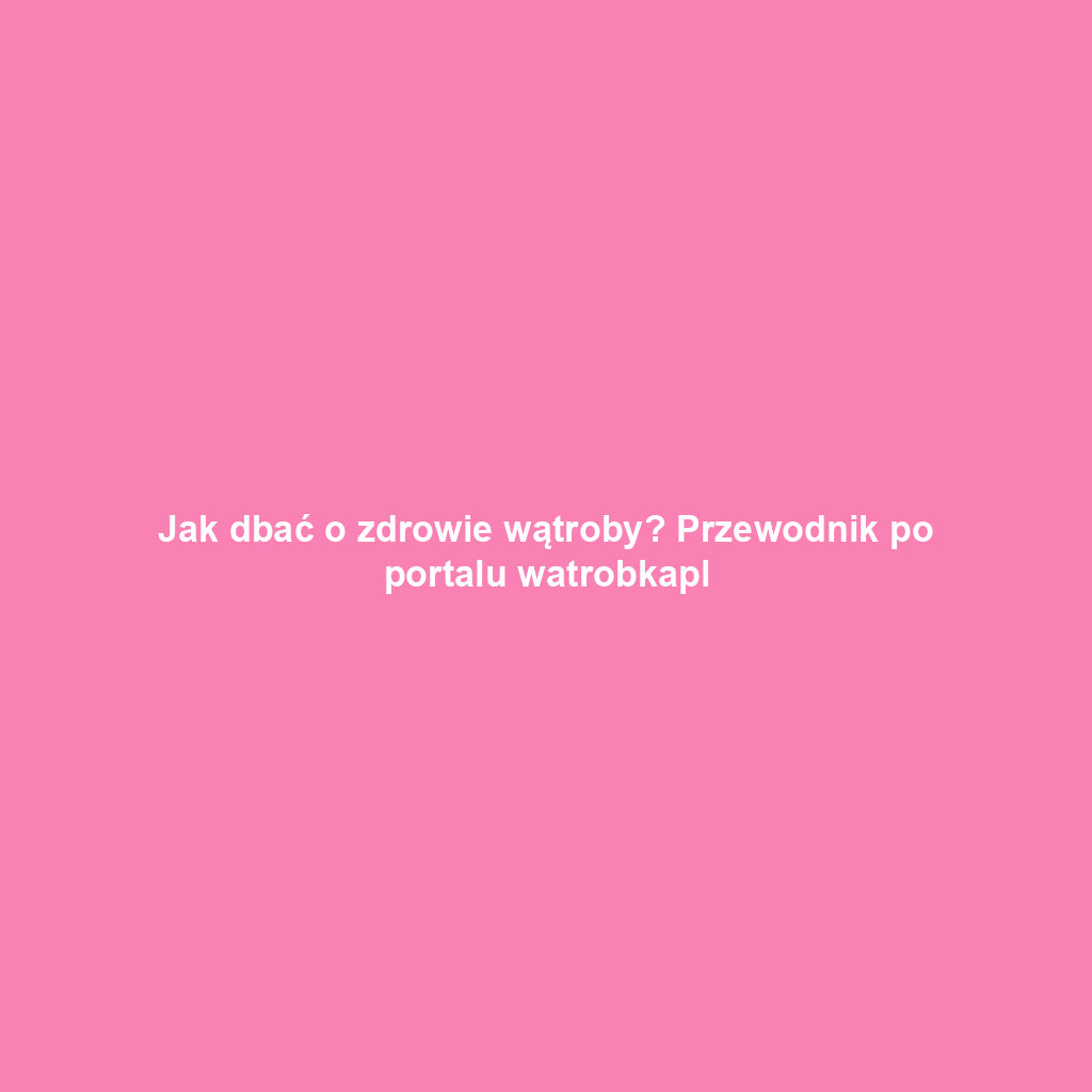 Jak dbać o zdrowie wątroby? Przewodnik po portalu watrobkapl