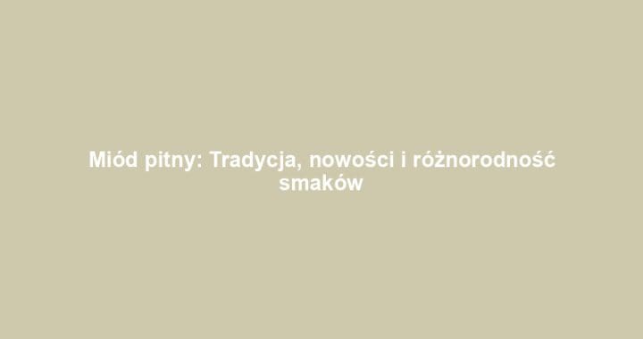 Miód pitny: Tradycja, nowości i różnorodność smaków