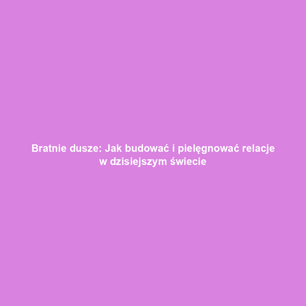 Bratnie dusze: Jak budować i pielęgnować relacje w dzisiejszym świecie