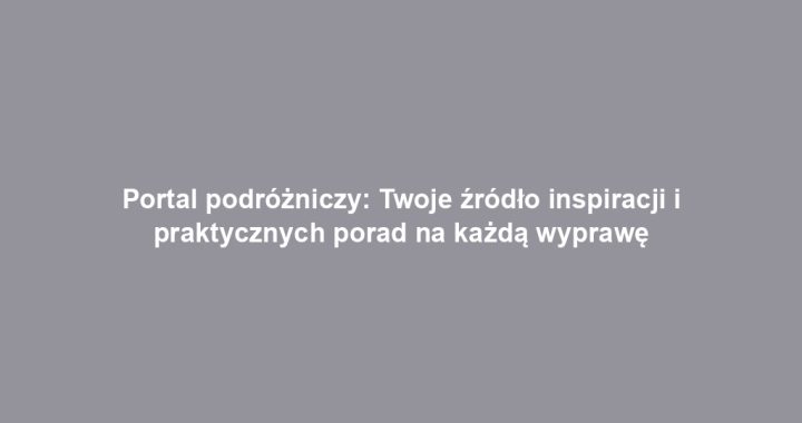 Portal podróżniczy: Twoje źródło inspiracji i praktycznych porad na każdą wyprawę