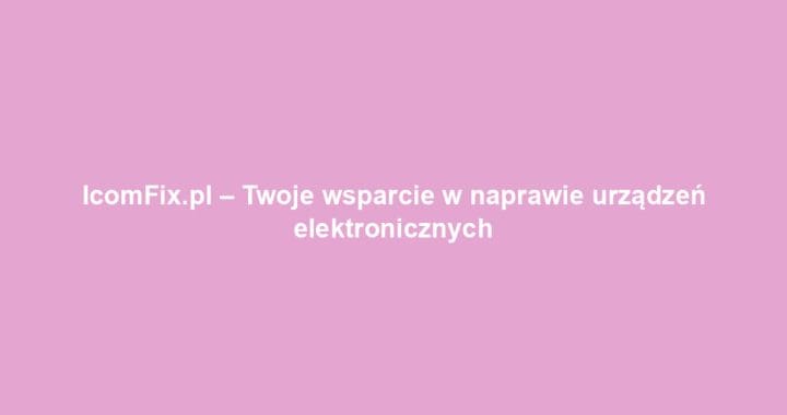 IcomFix.pl – Twoje wsparcie w naprawie urządzeń elektronicznych