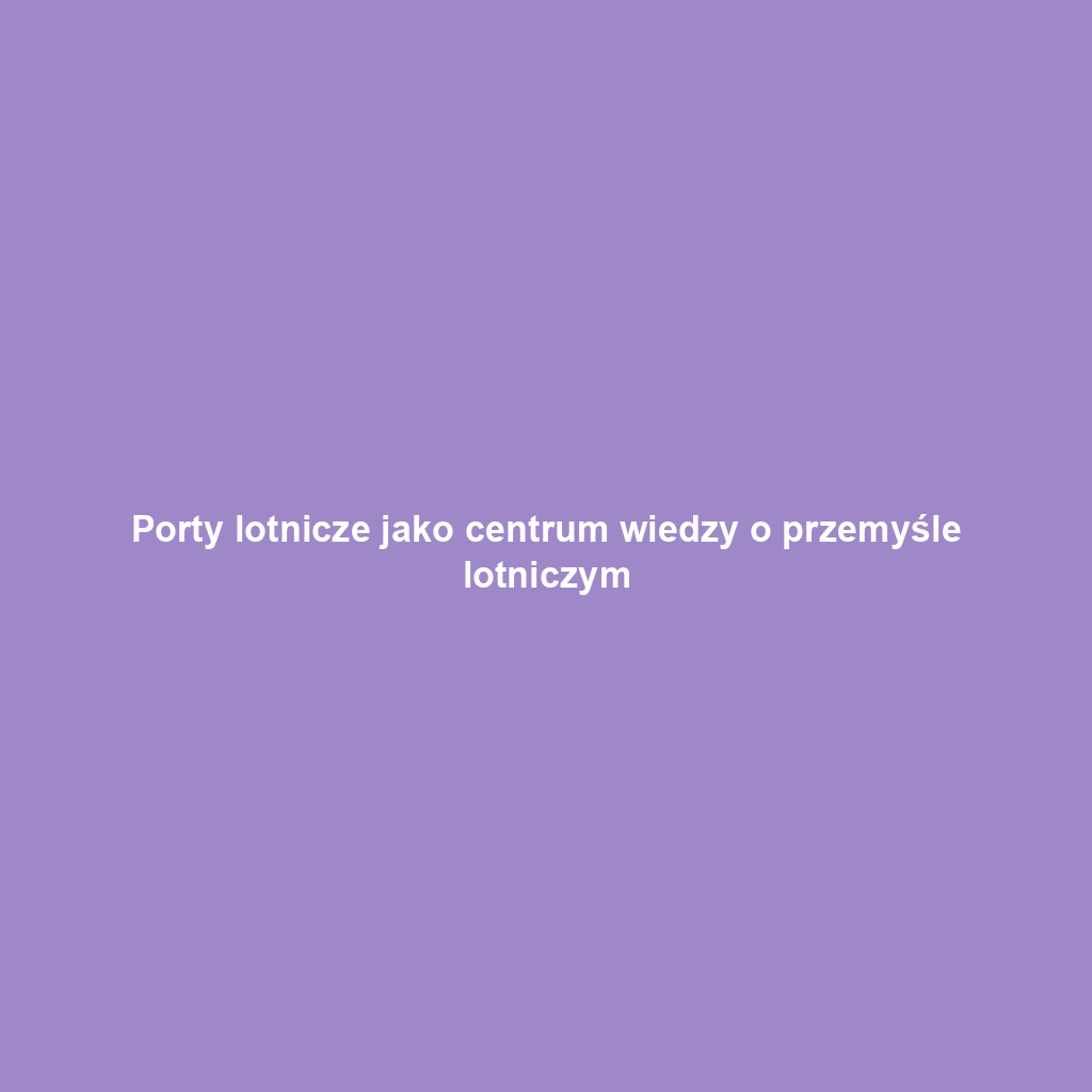 Porty lotnicze jako centrum wiedzy o przemyśle lotniczym