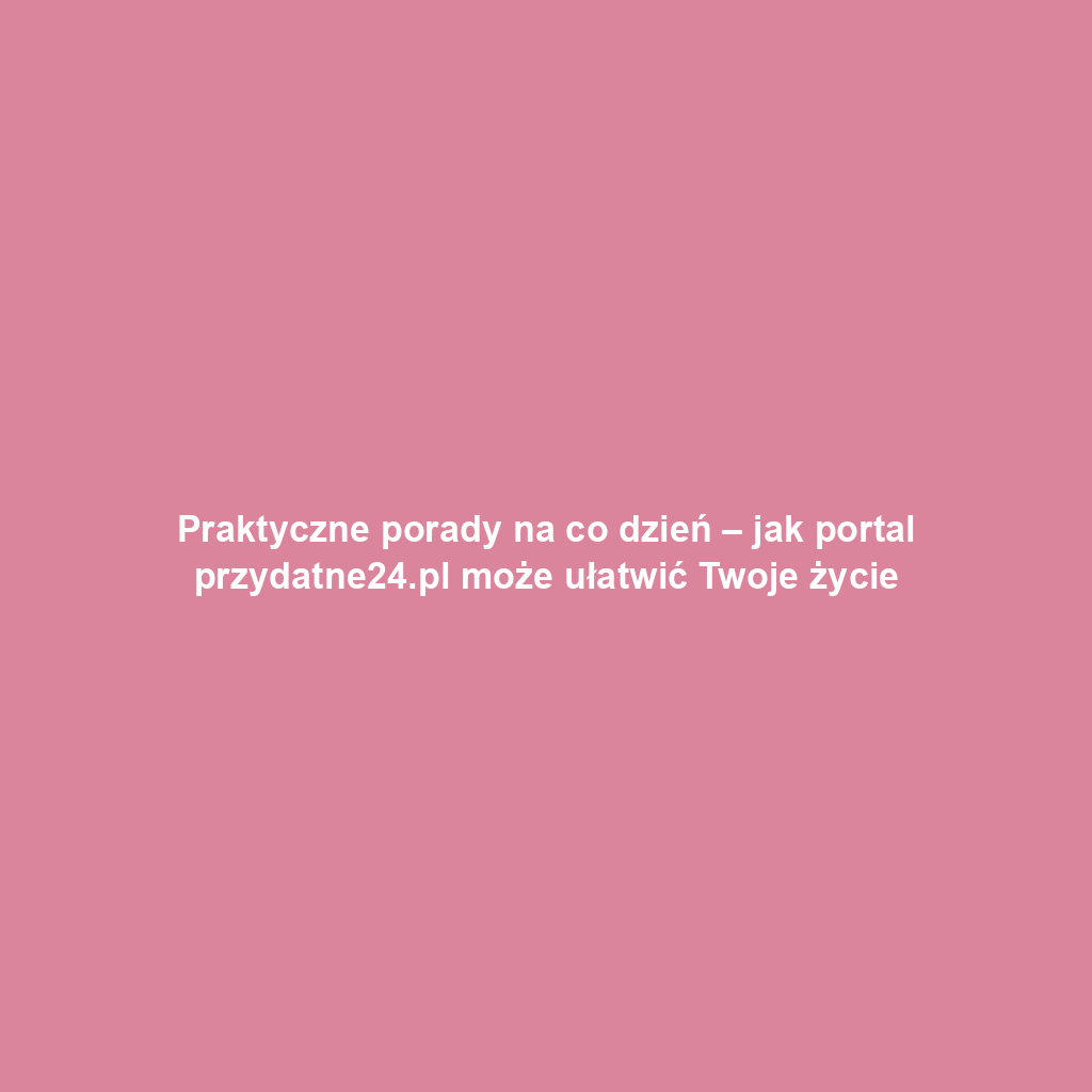 Praktyczne porady na co dzień – jak portal przydatne24.pl może ułatwić Twoje życie