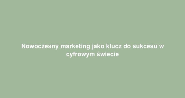 Nowoczesny marketing jako klucz do sukcesu w cyfrowym świecie