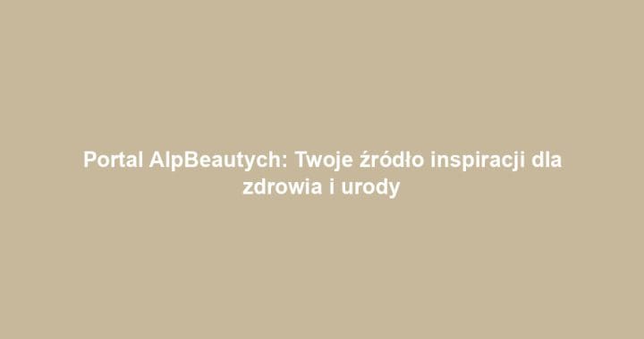 Portal AlpBeautych: Twoje źródło inspiracji dla zdrowia i urody