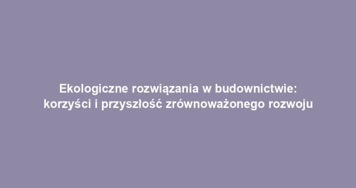 Ekologiczne rozwiązania w budownictwie: korzyści i przyszłość zrównoważonego rozwoju