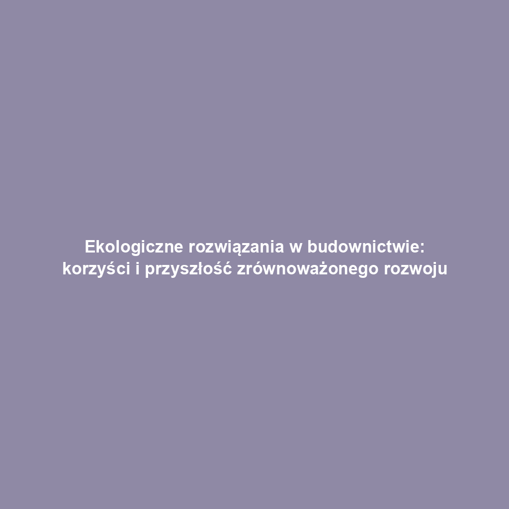 Ekologiczne rozwiązania w budownictwie: korzyści i przyszłość zrównoważonego rozwoju
