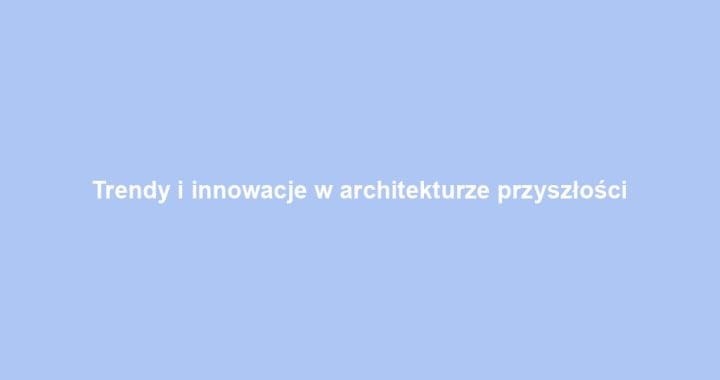Trendy i innowacje w architekturze przyszłości