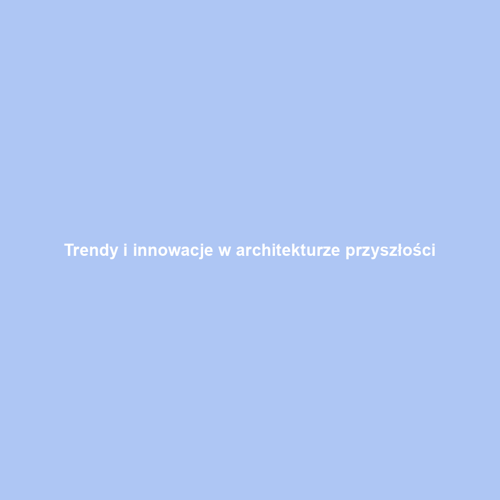 Trendy i innowacje w architekturze przyszłości
