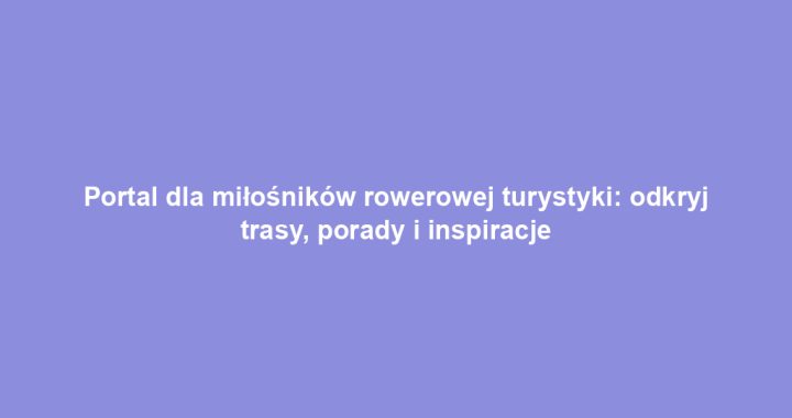 Portal dla miłośników rowerowej turystyki: odkryj trasy, porady i inspiracje