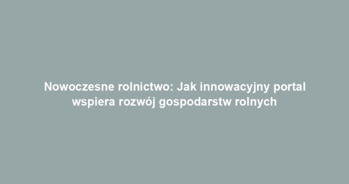 Nowoczesne rolnictwo: Jak innowacyjny portal wspiera rozwój gospodarstw rolnych