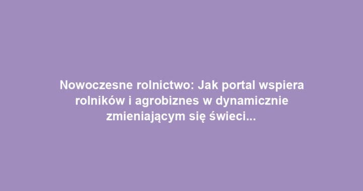 Nowoczesne rolnictwo: Jak portal wspiera rolników i agrobiznes w dynamicznie zmieniającym się świecie
