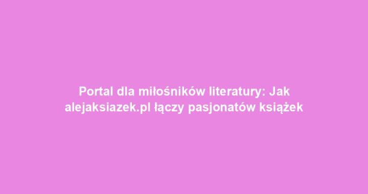 Portal dla miłośników literatury: Jak alejaksiazek.pl łączy pasjonatów książek