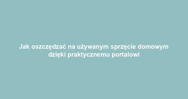 Jak oszczędzać na używanym sprzęcie domowym dzięki praktycznemu portalowi