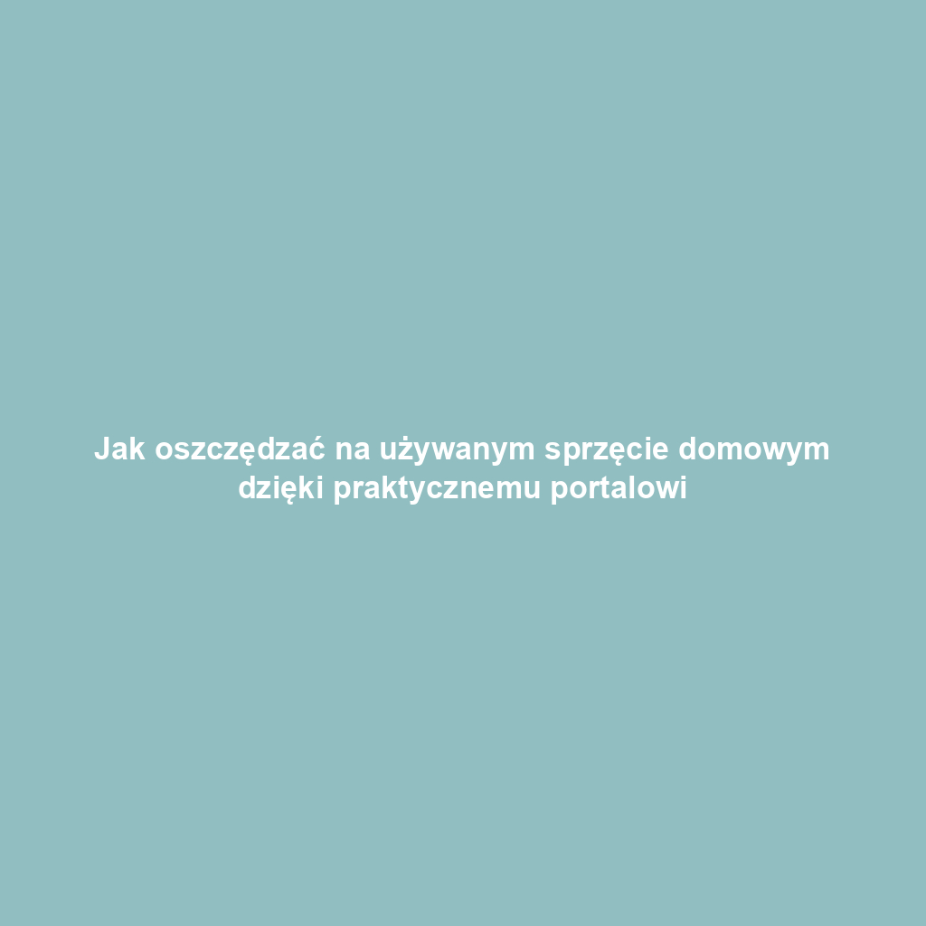 Jak oszczędzać na używanym sprzęcie domowym dzięki praktycznemu portalowi