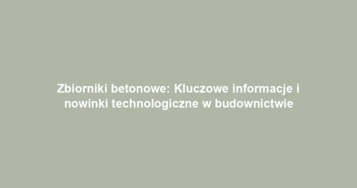 Zbiorniki betonowe: Kluczowe informacje i nowinki technologiczne w budownictwie